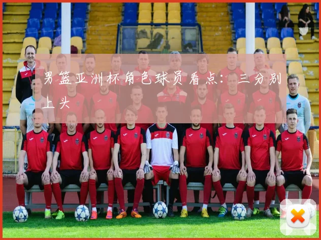 男篮亚洲杯角色球员看点：三分别上头