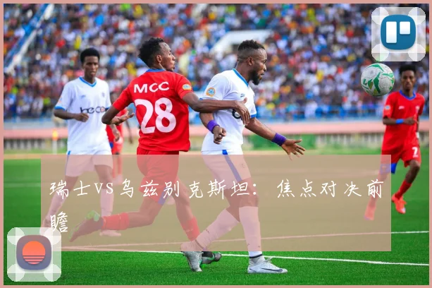 瑞士vs乌兹别克斯坦：焦点对决前瞻