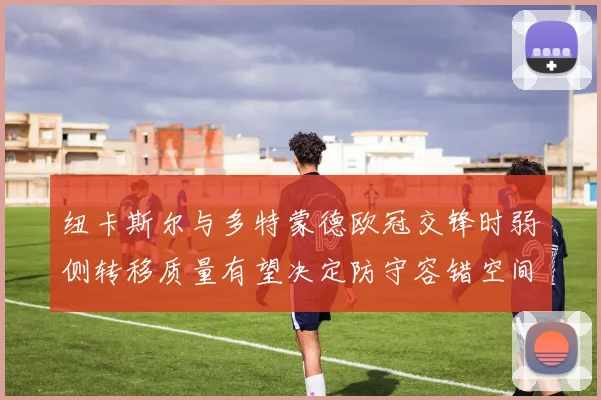 纽卡斯尔与多特蒙德欧冠交锋时弱侧转移质量有望决定防守容错空间