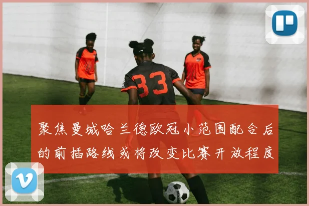 聚焦曼城哈兰德欧冠小范围配合后的前插路线或将改变比赛开放程度