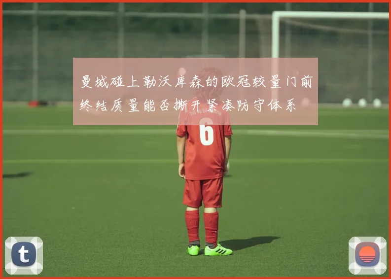 曼城碰上勒沃库森的欧冠较量门前终结质量能否撕开紧凑防守体系