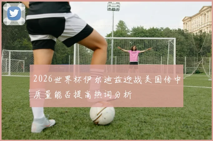 2026世界杯伊尔迪兹迎战美国传中质量能否提高热词分析