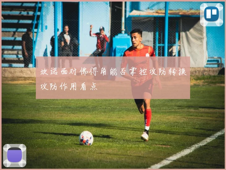 坎诺面对佛得角能否掌控攻防转换攻防作用看点