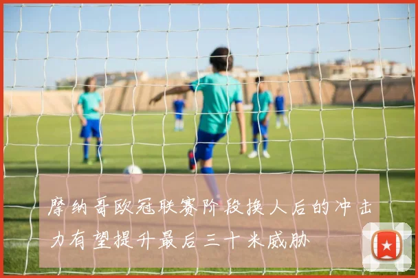 摩纳哥欧冠联赛阶段换人后的冲击力有望提升最后三十米威胁
