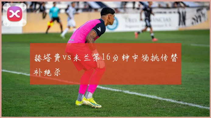 赫塔费vs米兰第16分钟中场挑传替补绝杀