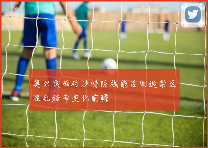 奥尔莫面对沙特防线能否制造禁区混乱赔率变化前瞻