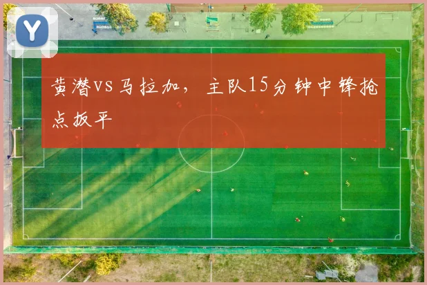 黄潜vs马拉加,主队15分钟中锋抢点扳平