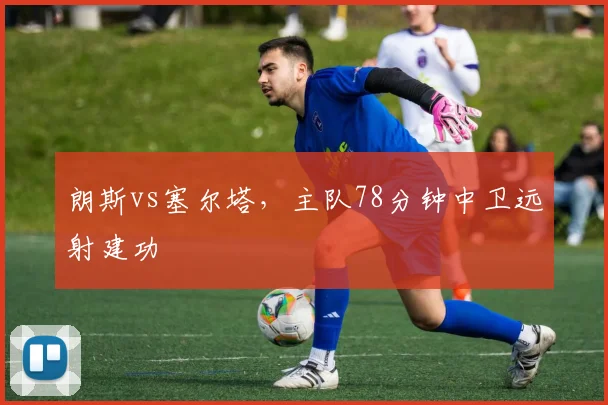 朗斯vs塞尔塔，主队78分钟中卫远射建功