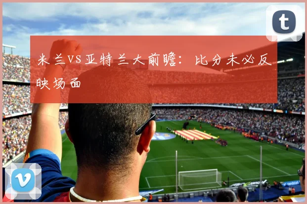 米兰vs亚特兰大前瞻:比分未必反映场面