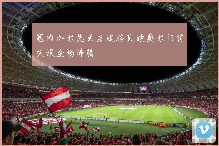 塞内加尔先丢后追格瓦迪奥尔门将失误全场沸腾