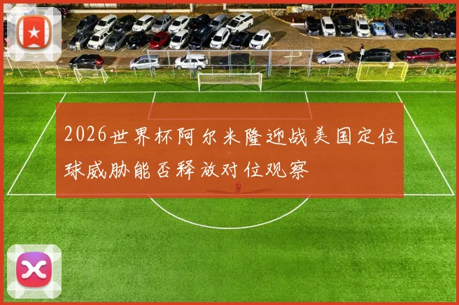 2026世界杯阿尔米隆迎战美国定位球威胁能否释放对位观察