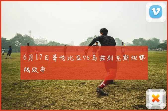 6月17日哥伦比亚vs乌兹别克斯坦锋线效率