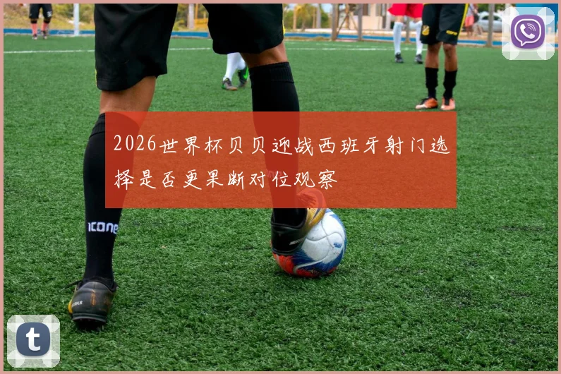 2026世界杯贝贝迎战西班牙射门选择是否更果断对位观察