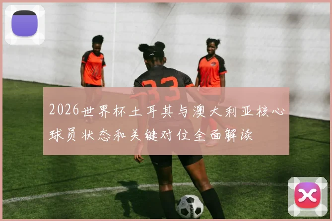 2026世界杯土耳其与澳大利亚核心球员状态和关键对位全面解读