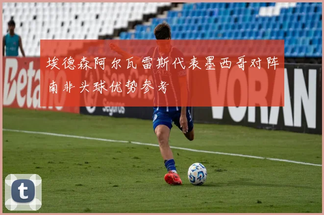 埃德森阿尔瓦雷斯代表墨西哥对阵南非头球优势参考