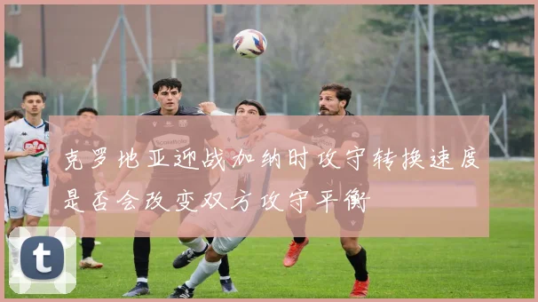 克罗地亚迎战加纳时攻守转换速度是否会改变双方攻守平衡