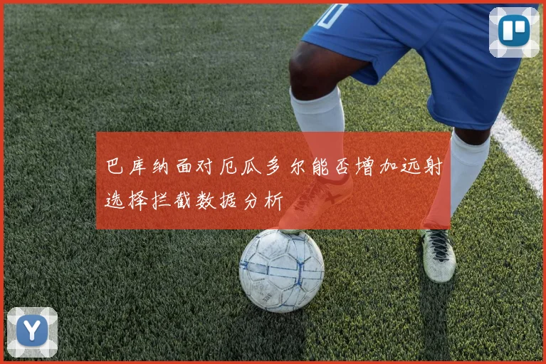 巴库纳面对厄瓜多尔能否增加远射选择拦截数据分析