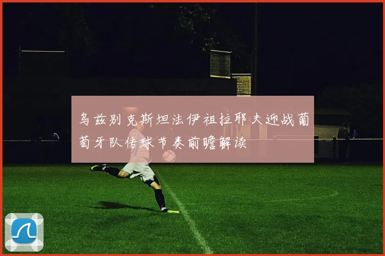乌兹别克斯坦法伊祖拉耶夫迎战葡萄牙队传球节奏前瞻解读