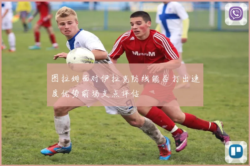 图拉姆面对伊拉克防线能否打出速度优势前场支点评估