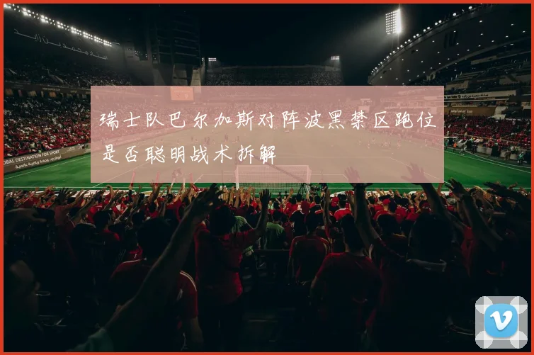 瑞士队巴尔加斯对阵波黑禁区跑位是否聪明战术拆解