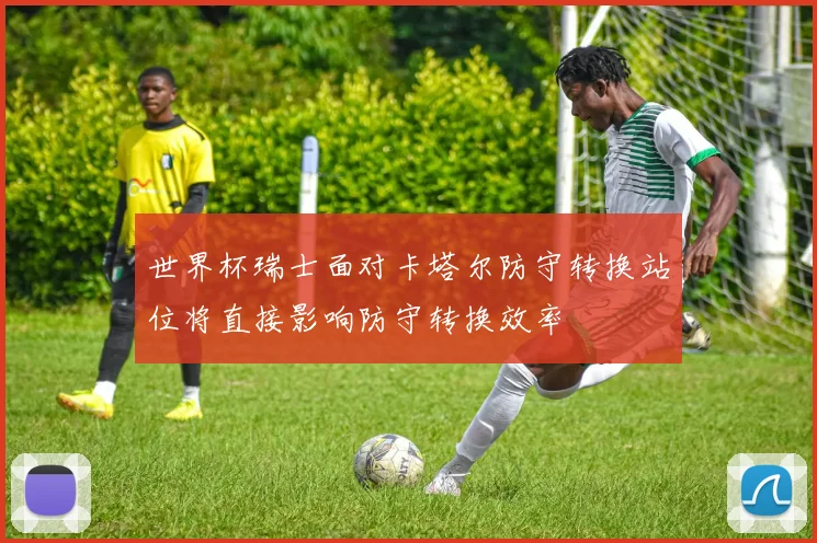 世界杯瑞士面对卡塔尔防守转换站位将直接影响防守转换效率